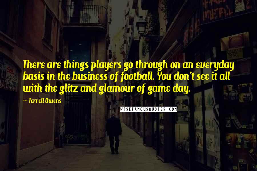 Terrell Owens quotes: There are things players go through on an everyday basis in the business of football. You don't see it all with the glitz and glamour of game day.