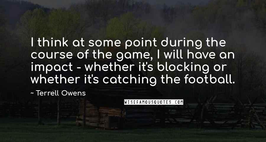 Terrell Owens quotes: I think at some point during the course of the game, I will have an impact - whether it's blocking or whether it's catching the football.