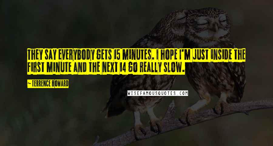 Terrence Howard quotes: They say everybody gets 15 minutes. I hope I'm just inside the first minute and the next 14 go really slow. Terrence Howard quotes: They say everybody gets 15 minutes. I hope I'm just inside the first minute and the next 14 go really slow.