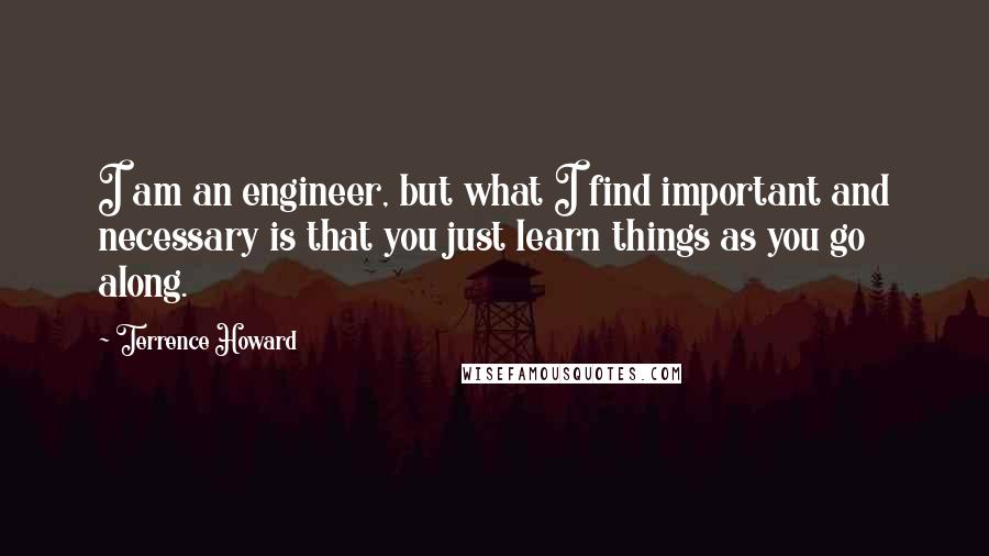 Terrence Howard quotes: I am an engineer, but what I find important and necessary is that you just learn things as you go along.