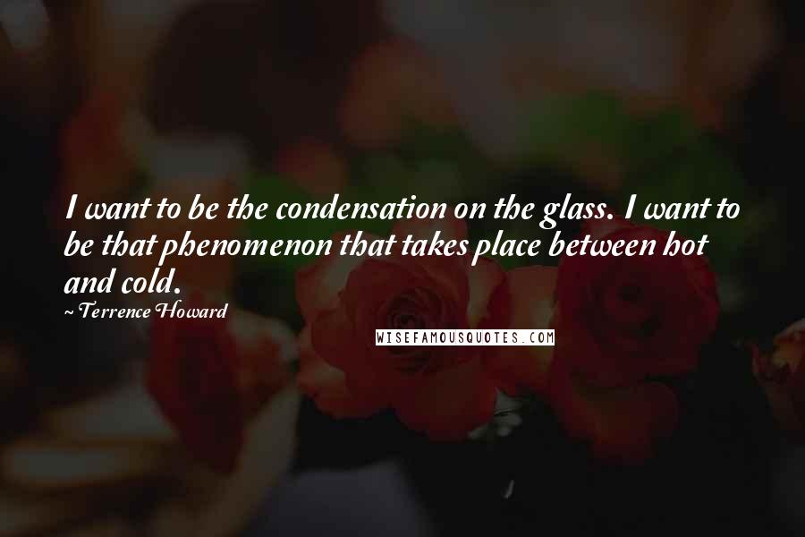 Terrence Howard quotes: I want to be the condensation on the glass. I want to be that phenomenon that takes place between hot and cold. Terrence Howard quotes: I want to be the condensation on the glass. I want to be that phenomenon that takes place between hot and cold.