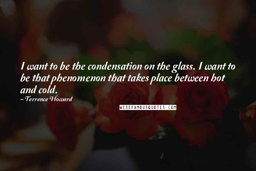 Terrence Howard quotes: I want to be the condensation on the glass. I want to be that phenomenon that takes place between hot and cold.