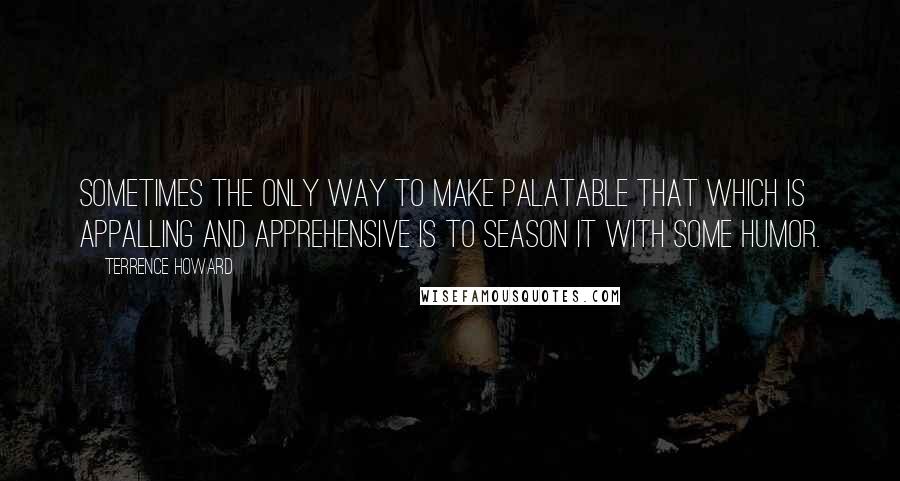 Terrence Howard quotes: Sometimes the only way to make palatable that which is appalling and apprehensive is to season it with some humor. Terrence Howard quotes: Sometimes the only way to make palatable that which is appalling and apprehensive is to season it with some humor.