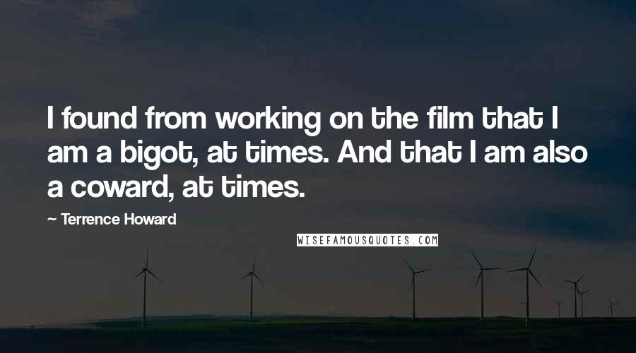 Terrence Howard quotes: I found from working on the film that I am a bigot, at times. And that I am also a coward, at times. Terrence Howard quotes: I found from working on the film that I am a bigot, at times. And that I am also a coward, at times.