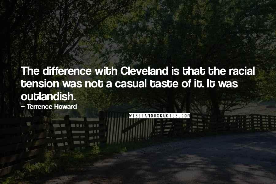 Terrence Howard quotes: The difference with Cleveland is that the racial tension was not a casual taste of it. It was outlandish. Terrence Howard quotes: The difference with Cleveland is that the racial tension was not a casual taste of it. It was outlandish.