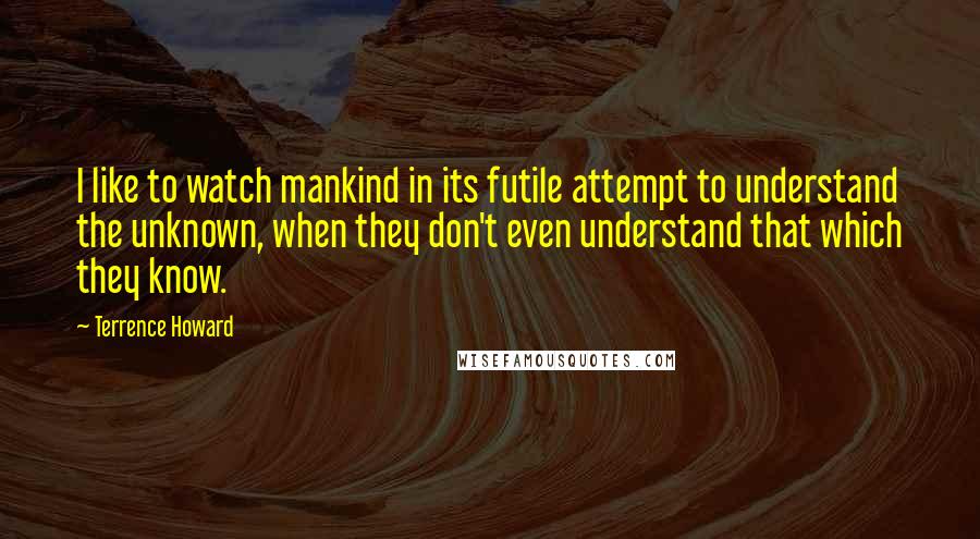 Terrence Howard quotes: I like to watch mankind in its futile attempt to understand the unknown, when they don't even understand that which they know.