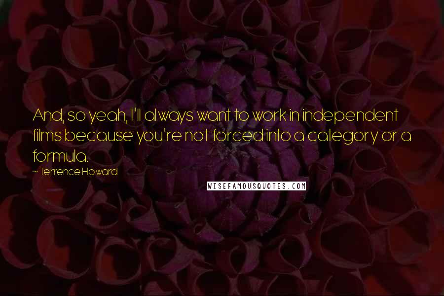 Terrence Howard quotes: And, so yeah, I'll always want to work in independent films because you're not forced into a category or a formula.