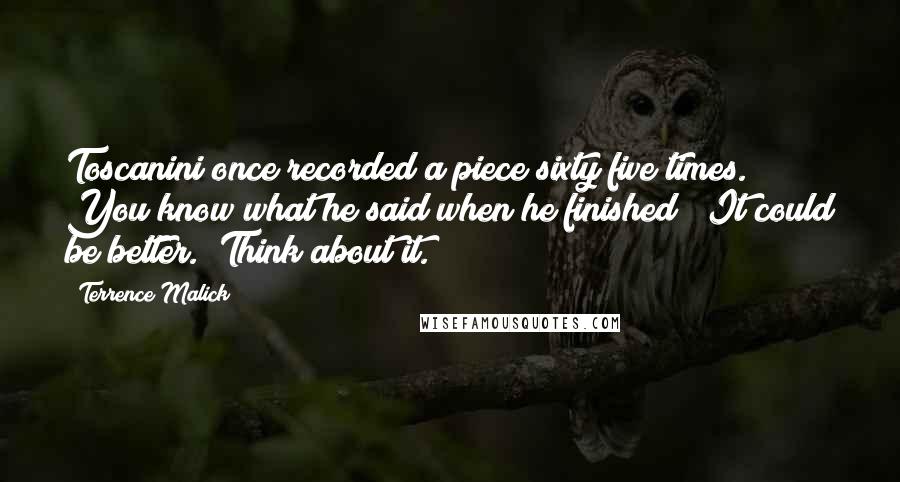 Terrence Malick quotes: Toscanini once recorded a piece sixty five times. You know what he said when he finished? "It could be better." Think about it.