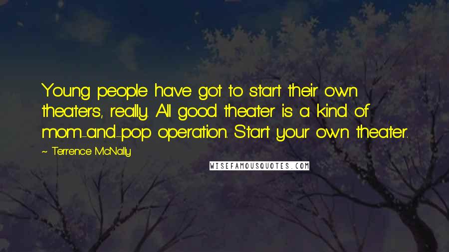 Terrence McNally quotes: Young people have got to start their own theaters, really. All good theater is a kind of mom-and-pop operation. Start your own theater.