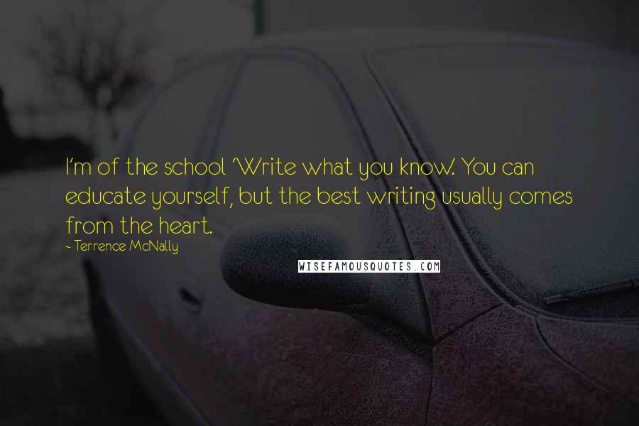 Terrence McNally quotes: I'm of the school 'Write what you know.' You can educate yourself, but the best writing usually comes from the heart.