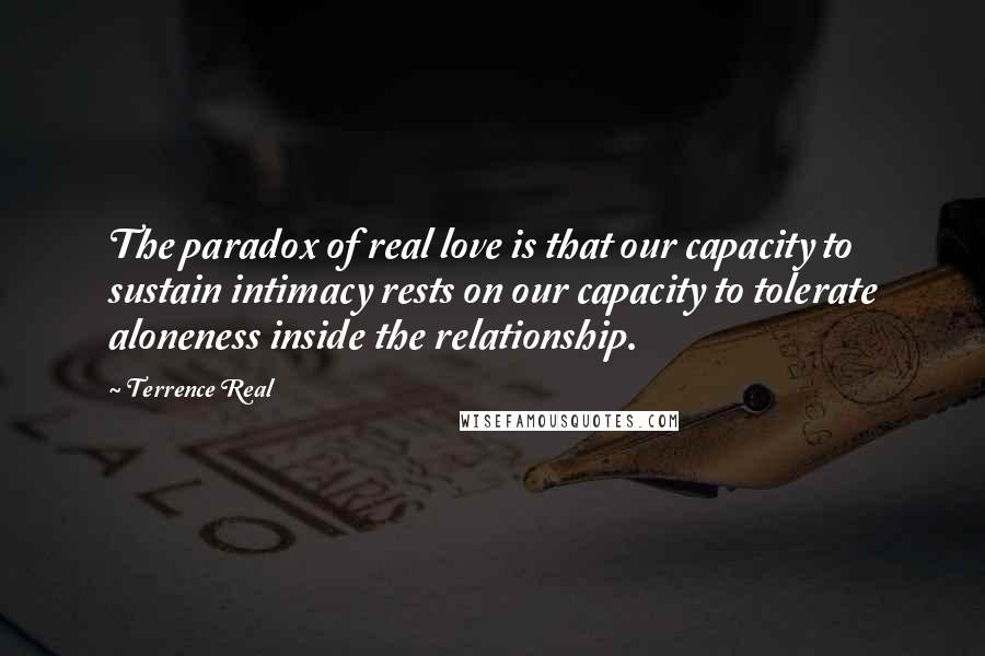 Terrence Real quotes: The paradox of real love is that our capacity to sustain intimacy rests on our capacity to tolerate aloneness inside the relationship.
