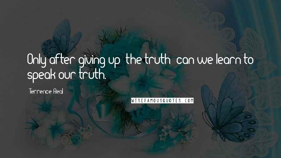 Terrence Real quotes: Only after giving up 'the truth' can we learn to speak our truth.