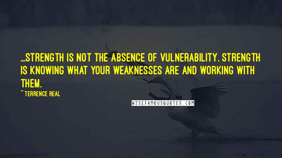 Terrence Real quotes: ...strength is not the absence of vulnerability. Strength is knowing what your weaknesses are and working with them.