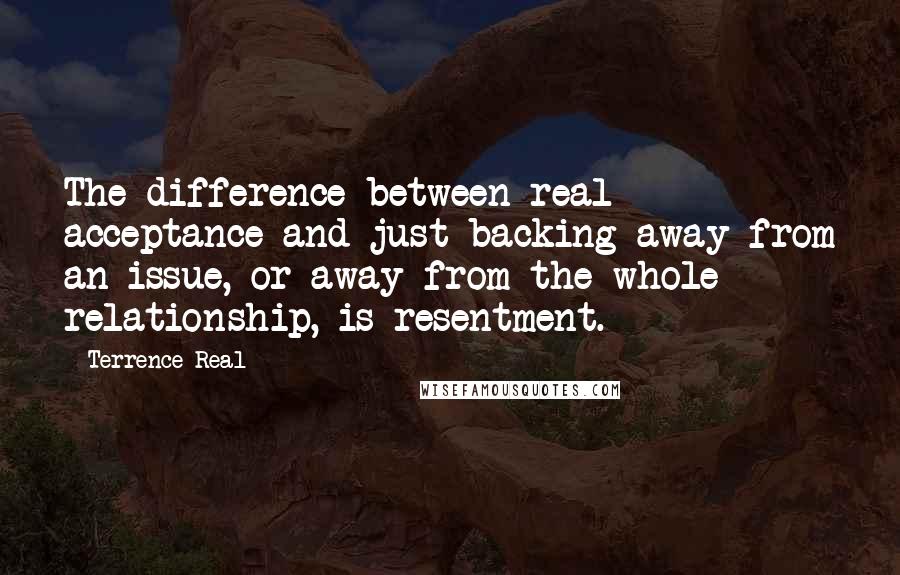 Terrence Real quotes: The difference between real acceptance and just backing away from an issue, or away from the whole relationship, is resentment.