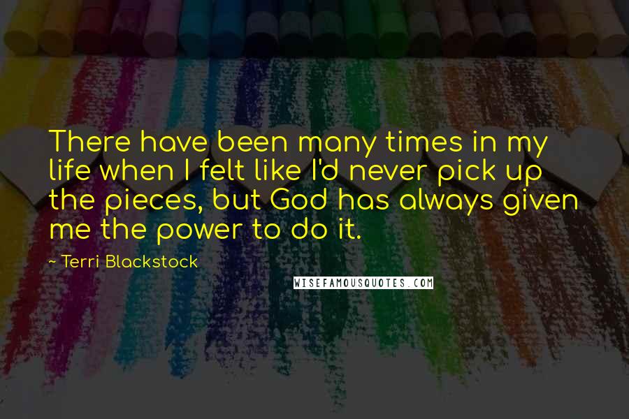 Terri Blackstock quotes: There have been many times in my life when I felt like I'd never pick up the pieces, but God has always given me the power to do it.