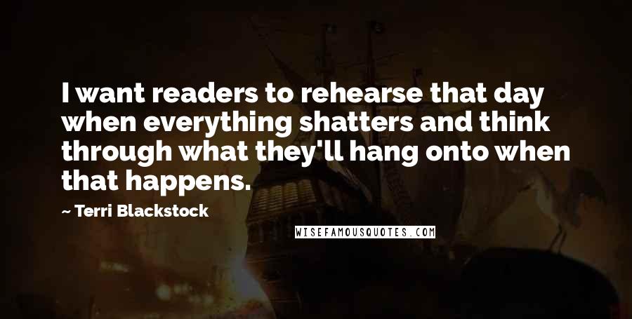 Terri Blackstock quotes: I want readers to rehearse that day when everything shatters and think through what they'll hang onto when that happens.