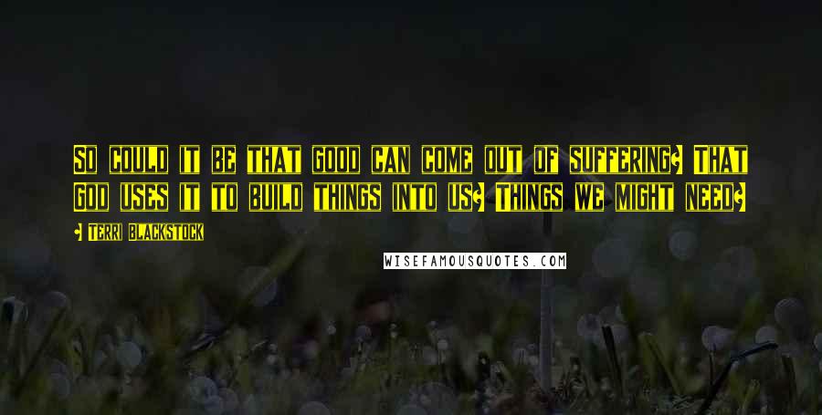 Terri Blackstock quotes: So could it be that good can come out of suffering? That God uses it to build things into us? Things we might need?