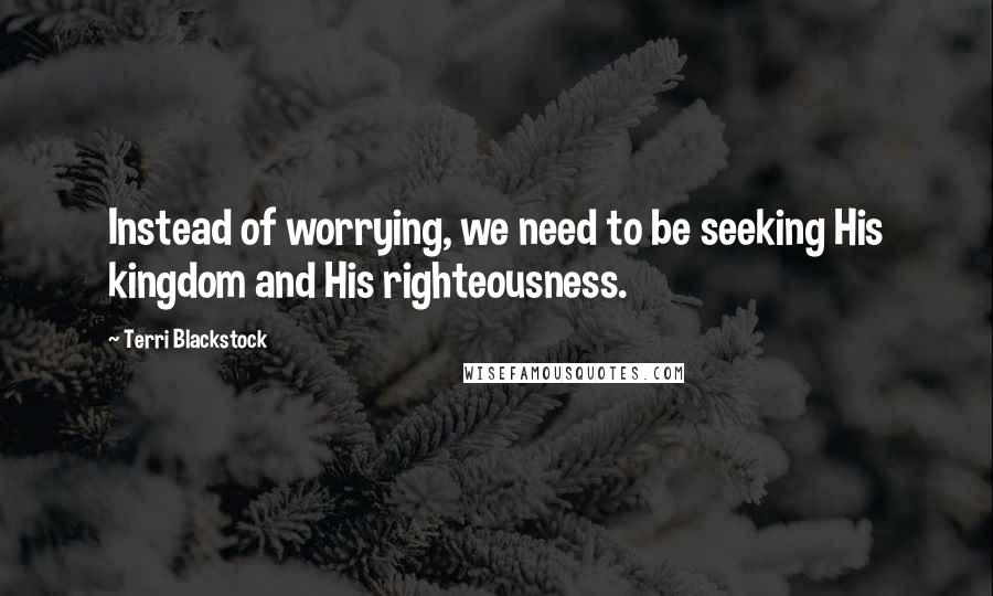 Terri Blackstock quotes: Instead of worrying, we need to be seeking His kingdom and His righteousness.