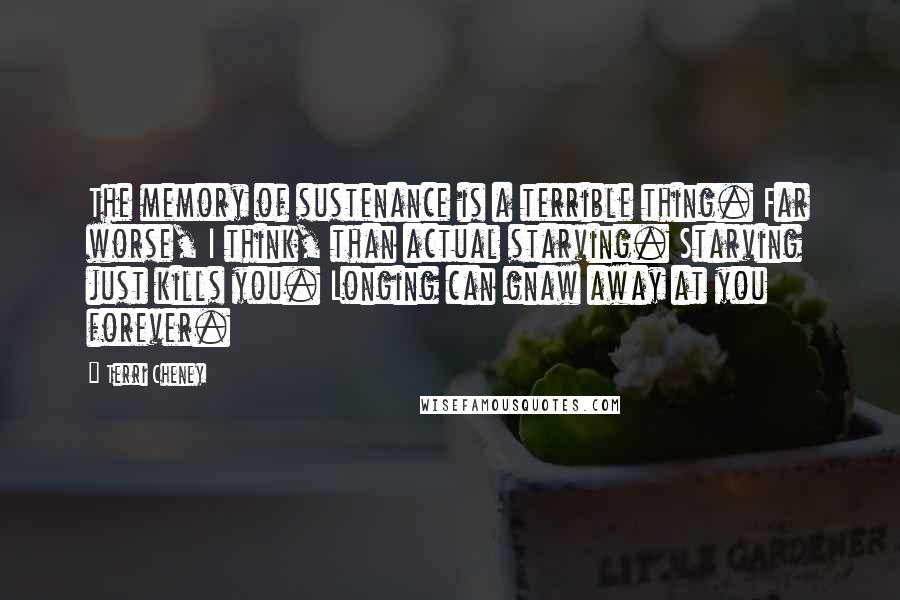 Terri Cheney quotes: The memory of sustenance is a terrible thing. Far worse, I think, than actual starving. Starving just kills you. Longing can gnaw away at you forever.