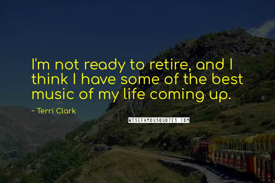 Terri Clark quotes: I'm not ready to retire, and I think I have some of the best music of my life coming up.