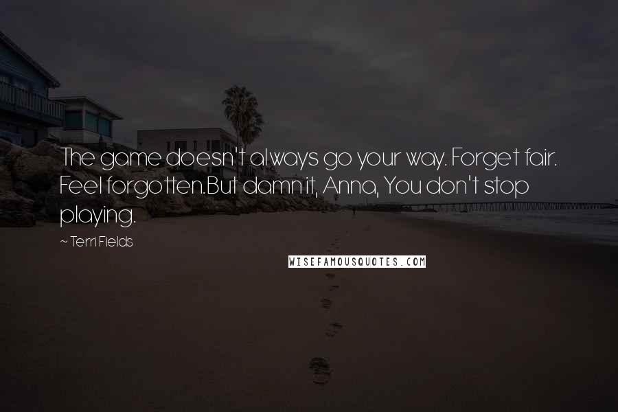 Terri Fields quotes: The game doesn't always go your way. Forget fair. Feel forgotten.But damn it, Anna, You don't stop playing. Terri Fields quotes: The game doesn't always go your way. Forget fair. Feel forgotten.But damn it, Anna, You don't stop playing.