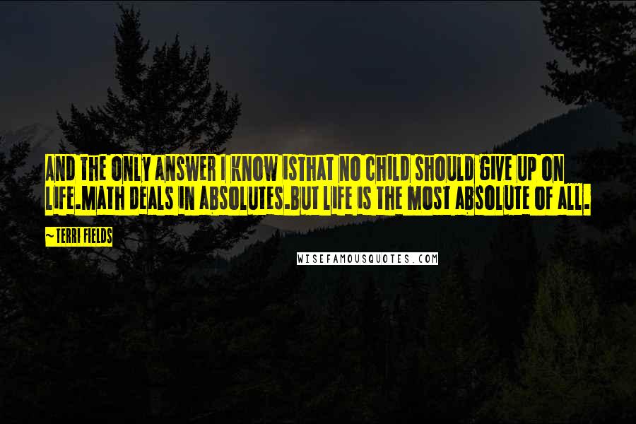 Terri Fields quotes: And the only answer I know isThat no child should give up on life.Math deals in absolutes.But life is the most absolute of all. Terri Fields quotes: And the only answer I know isThat no child should give up on life.Math deals in absolutes.But life is the most absolute of all.