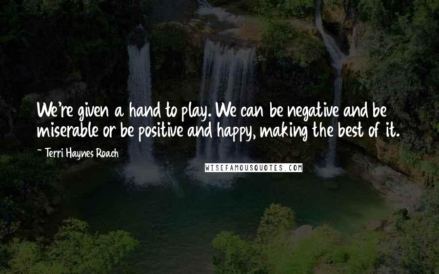 Terri Haynes Roach quotes: We're given a hand to play. We can be negative and be miserable or be positive and happy, making the best of it.