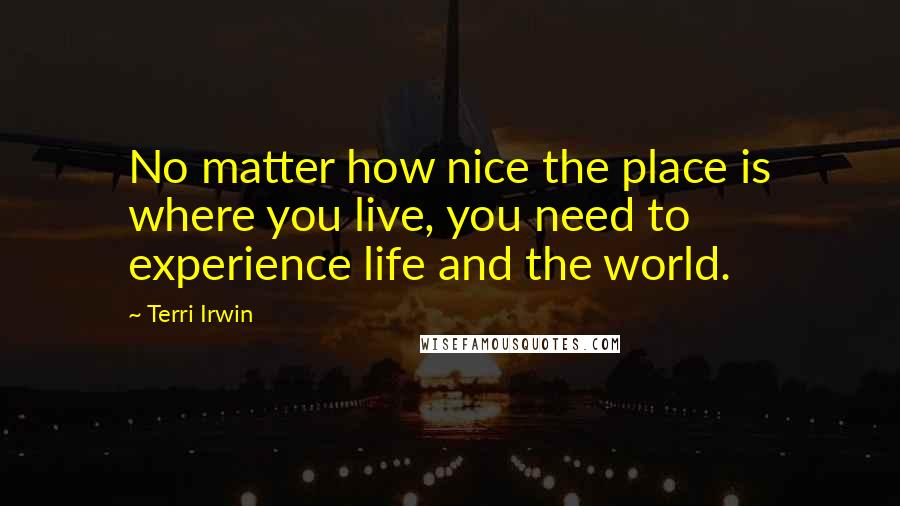 Terri Irwin quotes: No matter how nice the place is where you live, you need to experience life and the world.
