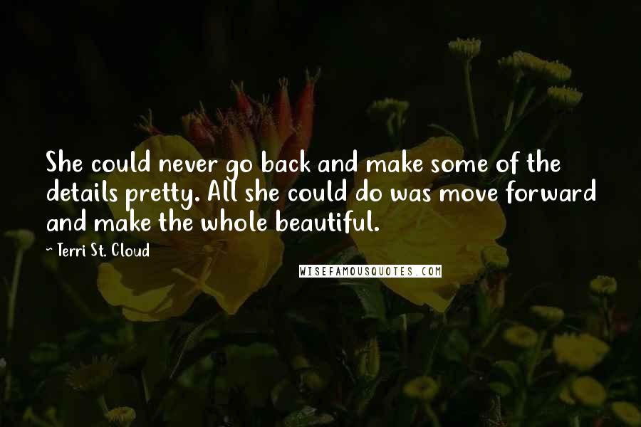 Terri St. Cloud quotes: She could never go back and make some of the details pretty. All she could do was move forward and make the whole beautiful. Terri St. Cloud quotes: She could never go back and make some of the details pretty. All she could do was move forward and make the whole beautiful.