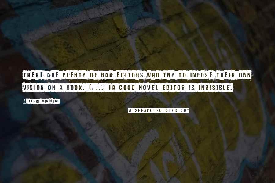 Terri Windling quotes: There are plenty of bad editors who try to impose their own vision on a book. ( ... )A good novel editor is invisible. Terri Windling quotes: There are plenty of bad editors who try to impose their own vision on a book. ( ... )A good novel editor is invisible.