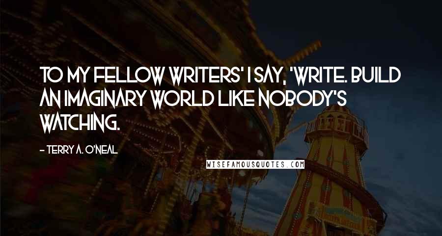 Terry A. O'Neal quotes: To my fellow writers' I say, 'Write. Build an imaginary world like nobody's watching.