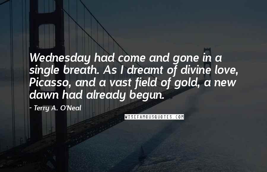 Terry A. O'Neal quotes: Wednesday had come and gone in a single breath. As I dreamt of divine love, Picasso, and a vast field of gold, a new dawn had already begun.