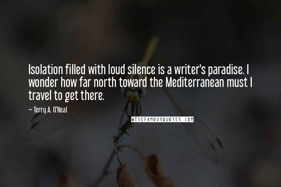 Terry A. O'Neal quotes: Isolation filled with loud silence is a writer's paradise. I wonder how far north toward the Mediterranean must I travel to get there.