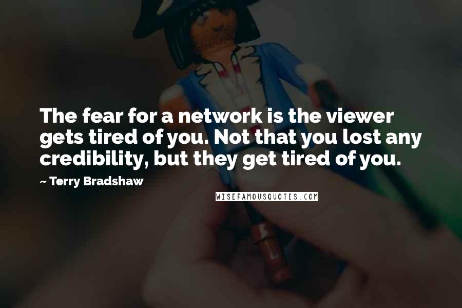 Terry Bradshaw quotes: The fear for a network is the viewer gets tired of you. Not that you lost any credibility, but they get tired of you.