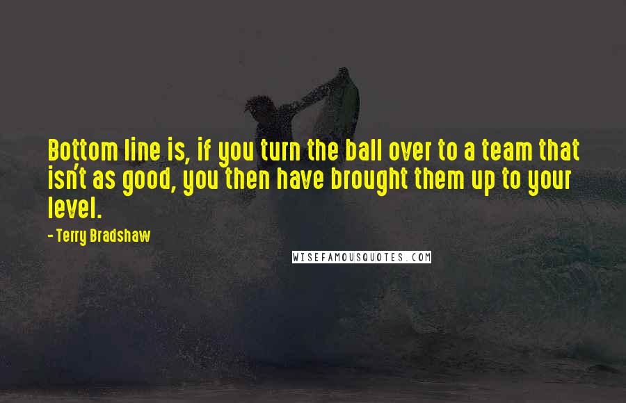 Terry Bradshaw quotes: Bottom line is, if you turn the ball over to a team that isn't as good, you then have brought them up to your level.