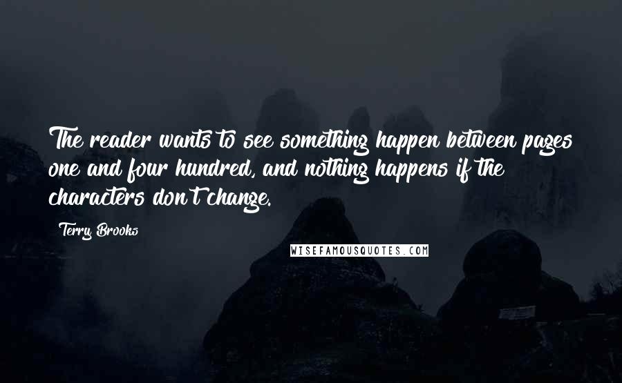 Terry Brooks quotes: The reader wants to see something happen between pages one and four hundred, and nothing happens if the characters don't change. Terry Brooks quotes: The reader wants to see something happen between pages one and four hundred, and nothing happens if the characters don't change.