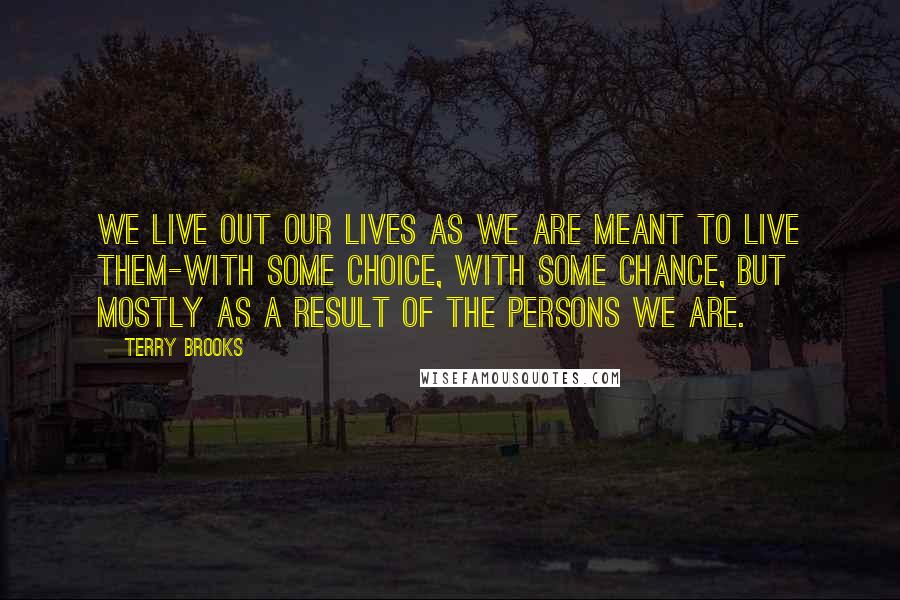 Terry Brooks quotes: We live out our lives as we are meant to live them-with some choice, with some chance, but mostly as a result of the persons we are. Terry Brooks quotes: We live out our lives as we are meant to live them-with some choice, with some chance, but mostly as a result of the persons we are.