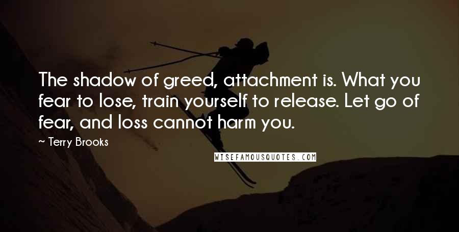 Terry Brooks quotes: The shadow of greed, attachment is. What you fear to lose, train yourself to release. Let go of fear, and loss cannot harm you.