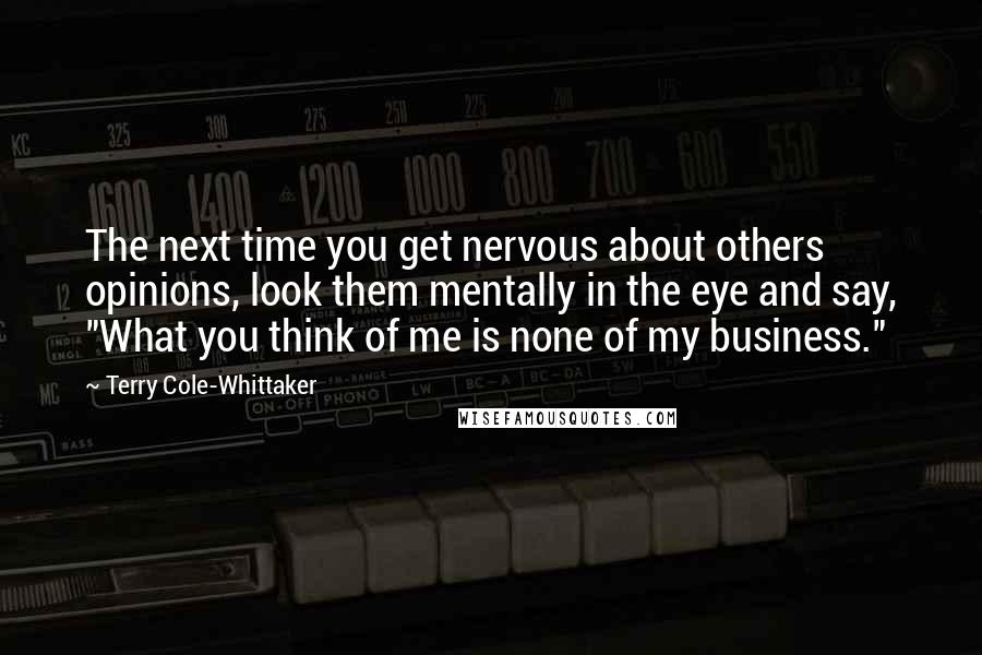 Terry Cole-Whittaker quotes: The next time you get nervous about others opinions, look them mentally in the eye and say, "What you think of me is none of my business."