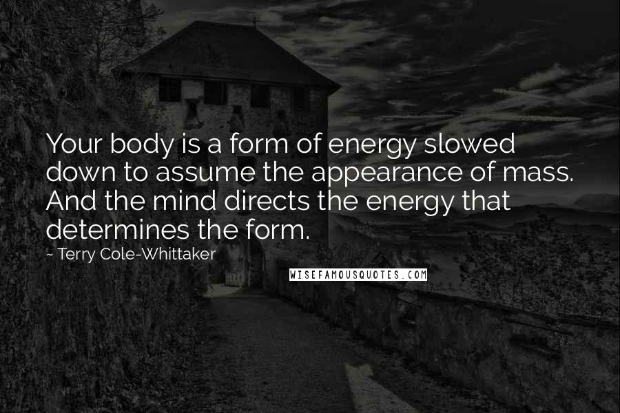 Terry Cole-Whittaker quotes: Your body is a form of energy slowed down to assume the appearance of mass. And the mind directs the energy that determines the form. Terry Cole-Whittaker quotes: Your body is a form of energy slowed down to assume the appearance of mass. And the mind directs the energy that determines the form.