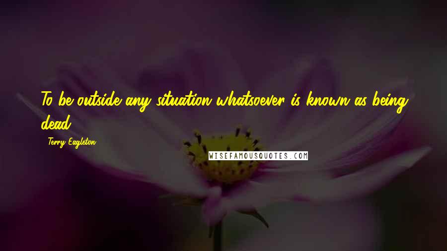 Terry Eagleton quotes: To be outside any situation whatsoever is known as being dead.