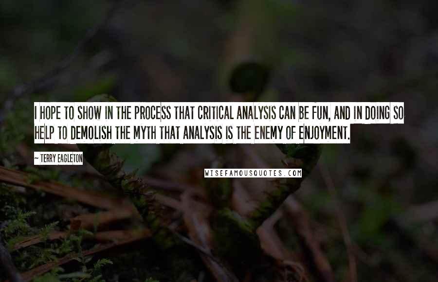 Terry Eagleton quotes: I hope to show in the process that critical analysis can be fun, and in doing so help to demolish the myth that analysis is the enemy of enjoyment.
