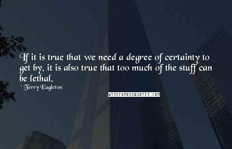 Terry Eagleton quotes: If it is true that we need a degree of certainty to get by, it is also true that too much of the stuff can be lethal.