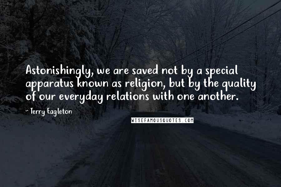 Terry Eagleton quotes: Astonishingly, we are saved not by a special apparatus known as religion, but by the quality of our everyday relations with one another.