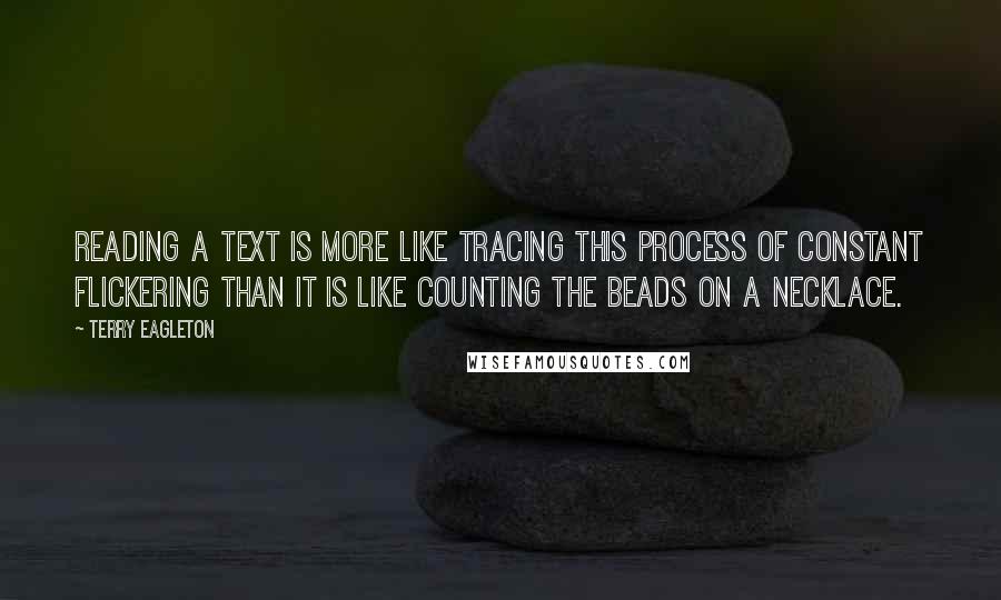 Terry Eagleton quotes: Reading a text is more like tracing this process of constant flickering than it is like counting the beads on a necklace.