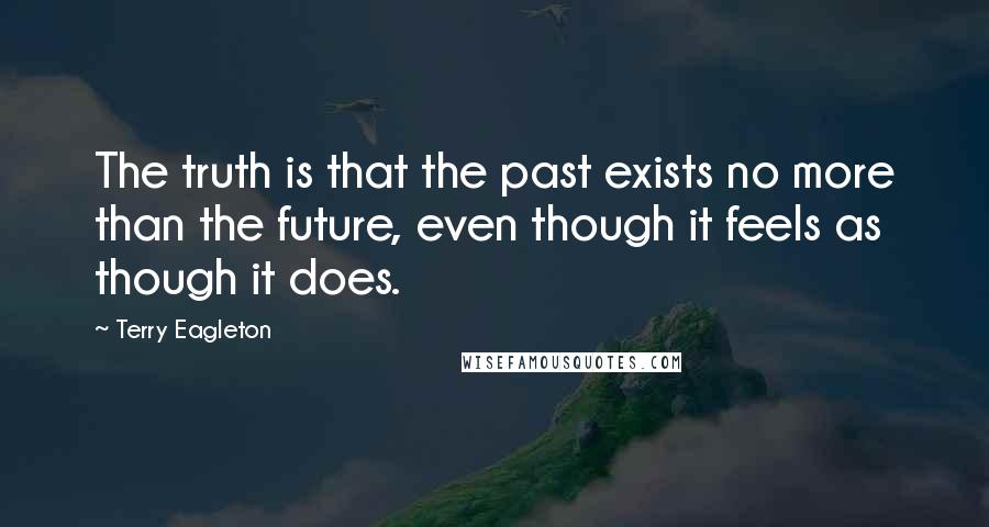 Terry Eagleton quotes: The truth is that the past exists no more than the future, even though it feels as though it does.