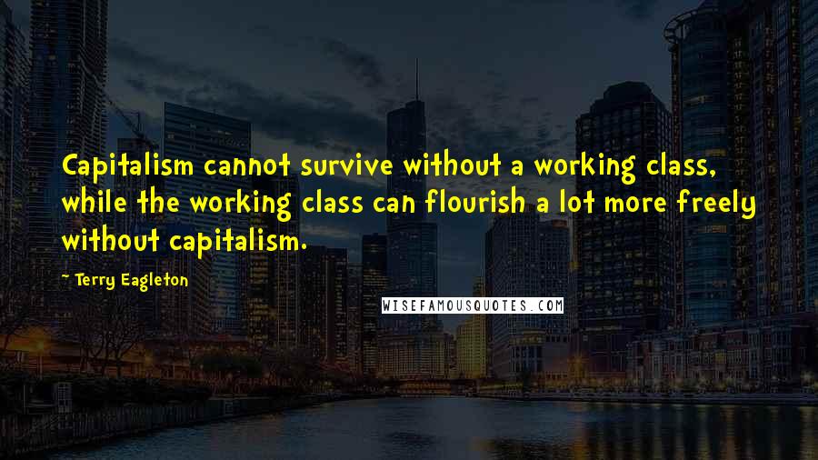 Terry Eagleton quotes: Capitalism cannot survive without a working class, while the working class can flourish a lot more freely without capitalism.