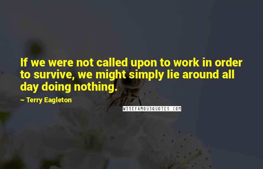 Terry Eagleton quotes: If we were not called upon to work in order to survive, we might simply lie around all day doing nothing.