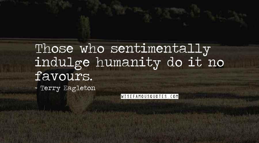 Terry Eagleton quotes: Those who sentimentally indulge humanity do it no favours.