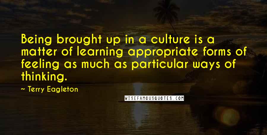 Terry Eagleton quotes: Being brought up in a culture is a matter of learning appropriate forms of feeling as much as particular ways of thinking.